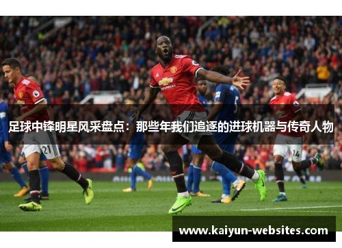 足球中锋明星风采盘点：那些年我们追逐的进球机器与传奇人物